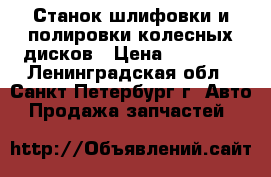 Станок шлифовки и полировки колесных дисков › Цена ­ 20 000 - Ленинградская обл., Санкт-Петербург г. Авто » Продажа запчастей   